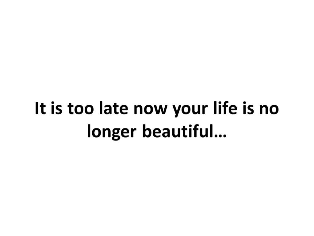 It is too late now your life is no longer beautiful…